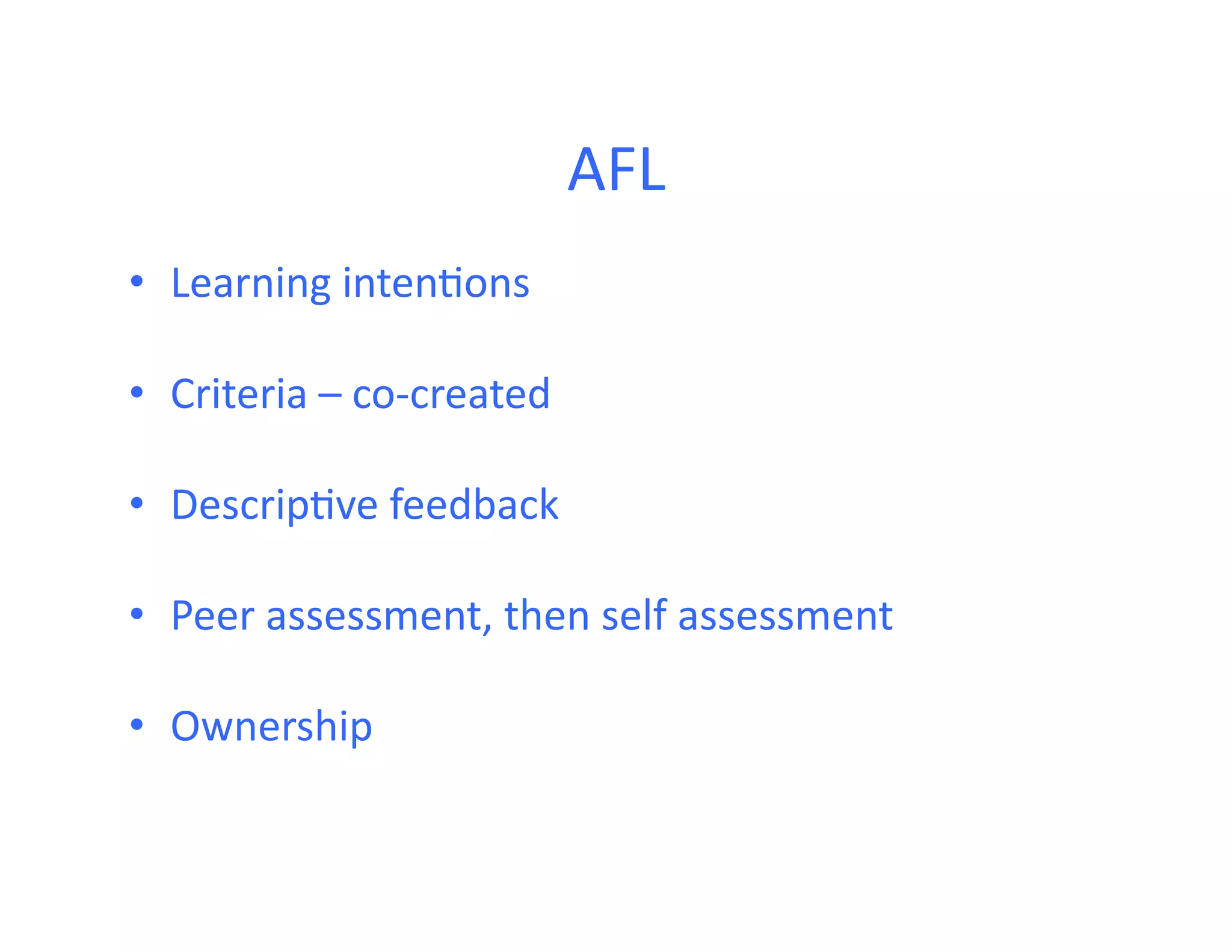 AFL	
  
•  Learning	
  inten<ons	
  

•  Criteria	
  –	
  co-­‐created	
  

•  Descrip<ve	
  feedback	
  

•  Peer	
  assessment,	
  then	
  self	
  assessment	
  

•  Ownership	
  
 