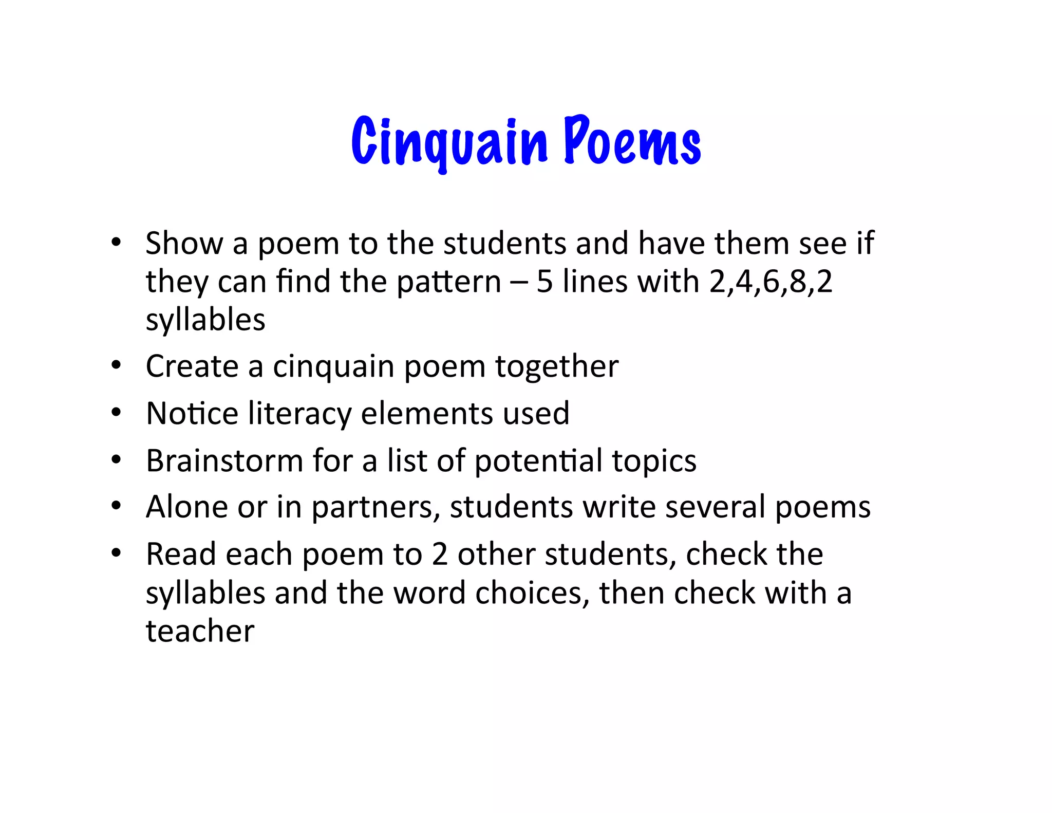 Cinquain Poems
•  Show	
  a	
  poem	
  to	
  the	
  students	
  and	
  have	
  them	
  see	
  if	
  
   they	
  can	
  ﬁnd	
  the	
  paZern	
  –	
  5	
  lines	
  with	
  2,4,6,8,2	
  
   syllables	
  
•  Create	
  a	
  cinquain	
  poem	
  together	
  
•  No<ce	
  literacy	
  elements	
  used	
  
•  Brainstorm	
  for	
  a	
  list	
  of	
  poten<al	
  topics	
  
•  Alone	
  or	
  in	
  partners,	
  students	
  write	
  several	
  poems	
  
•  Read	
  each	
  poem	
  to	
  2	
  other	
  students,	
  check	
  the	
  
   syllables	
  and	
  the	
  word	
  choices,	
  then	
  check	
  with	
  a	
  
   teacher	
  
 