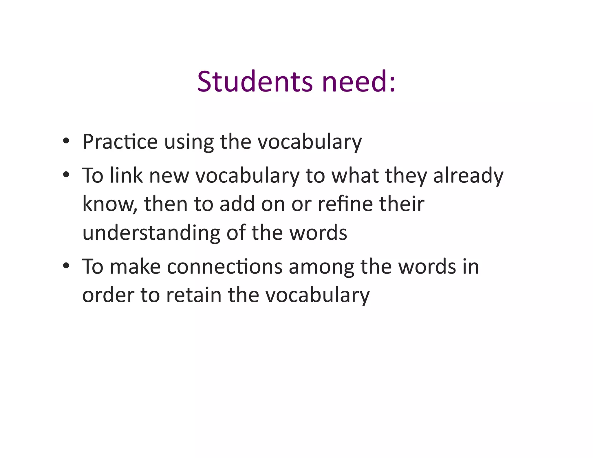 Students	
  need:	
  
•  Prac<ce	
  using	
  the	
  vocabulary	
  
•  To	
  link	
  new	
  vocabulary	
  to	
  what	
  they	
  already	
  
   know,	
  then	
  to	
  add	
  on	
  or	
  reﬁne	
  their	
  
   understanding	
  of	
  the	
  words	
  
•  To	
  make	
  connec<ons	
  among	
  the	
  words	
  in	
  
   order	
  to	
  retain	
  the	
  vocabulary	
  
 