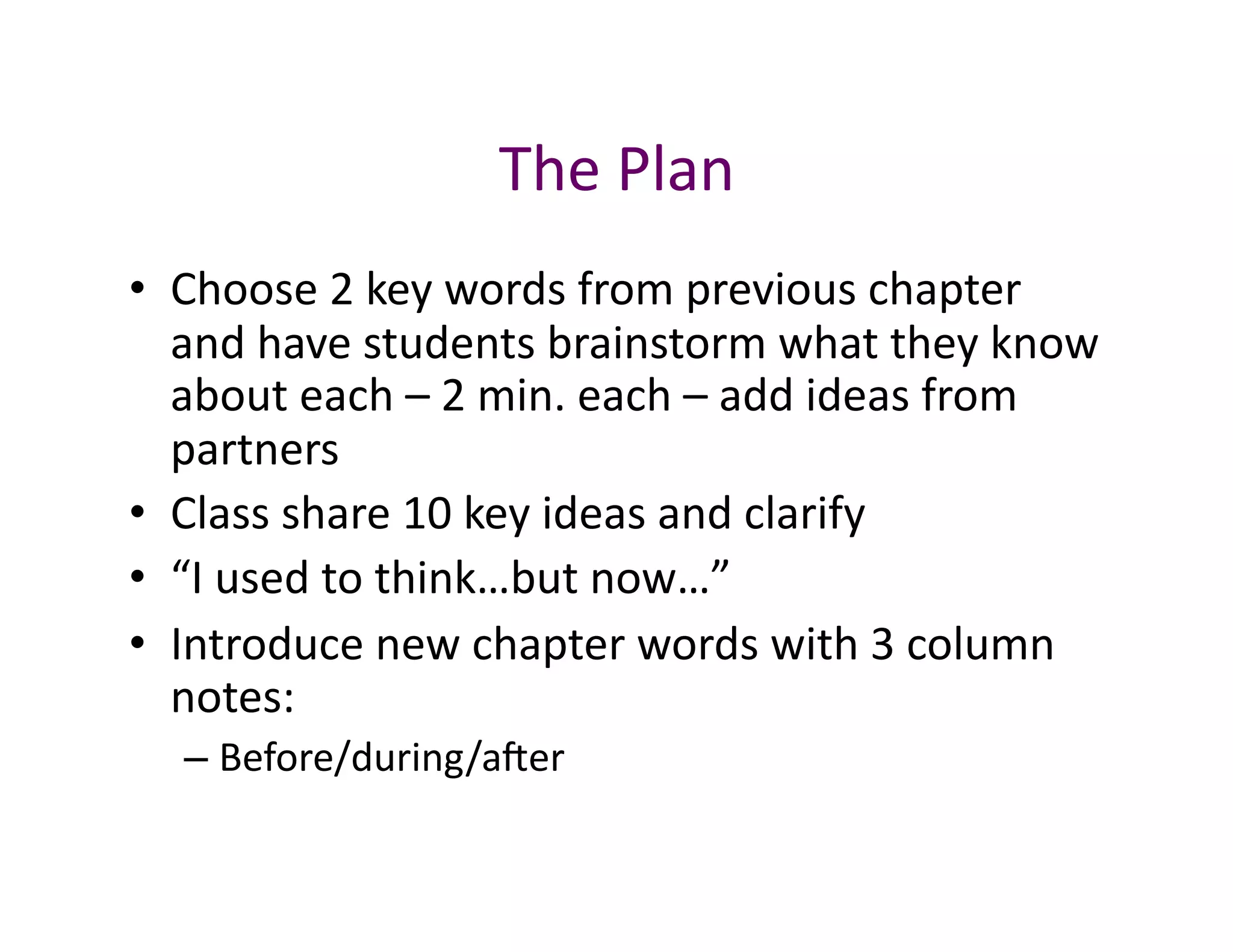 The	
  Plan	
  
•  Choose	
  2	
  key	
  words	
  from	
  previous	
  chapter	
  
   and	
  have	
  students	
  brainstorm	
  what	
  they	
  know	
  
   about	
  each	
  –	
  2	
  min.	
  each	
  –	
  add	
  ideas	
  from	
  
   partners	
  
•  Class	
  share	
  10	
  key	
  ideas	
  and	
  clarify	
  
•  “I	
  used	
  to	
  think…but	
  now…”	
  
•  Introduce	
  new	
  chapter	
  words	
  with	
  3	
  column	
  
   notes:	
  
    –  Before/during/aver	
  
 