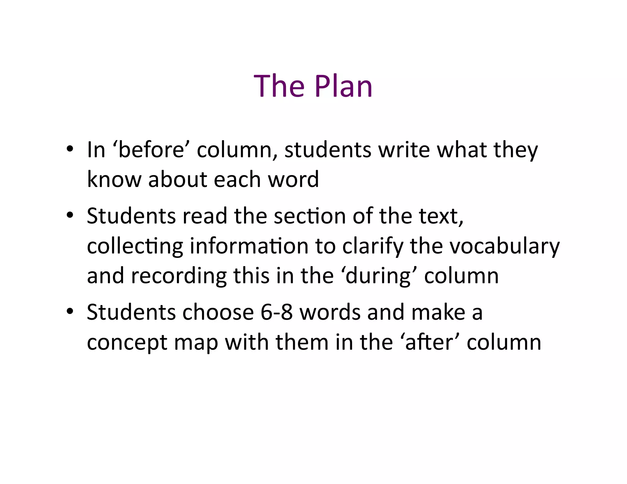 The	
  Plan	
  
•  In	
  ‘before’	
  column,	
  students	
  write	
  what	
  they	
  
   know	
  about	
  each	
  word	
  
•  Students	
  read	
  the	
  sec<on	
  of	
  the	
  text,	
  
   collec<ng	
  informa<on	
  to	
  clarify	
  the	
  vocabulary	
  
   and	
  recording	
  this	
  in	
  the	
  ‘during’	
  column	
  
•  Students	
  choose	
  6-­‐8	
  words	
  and	
  make	
  a	
  
   concept	
  map	
  with	
  them	
  in	
  the	
  ‘aver’	
  column	
  
 