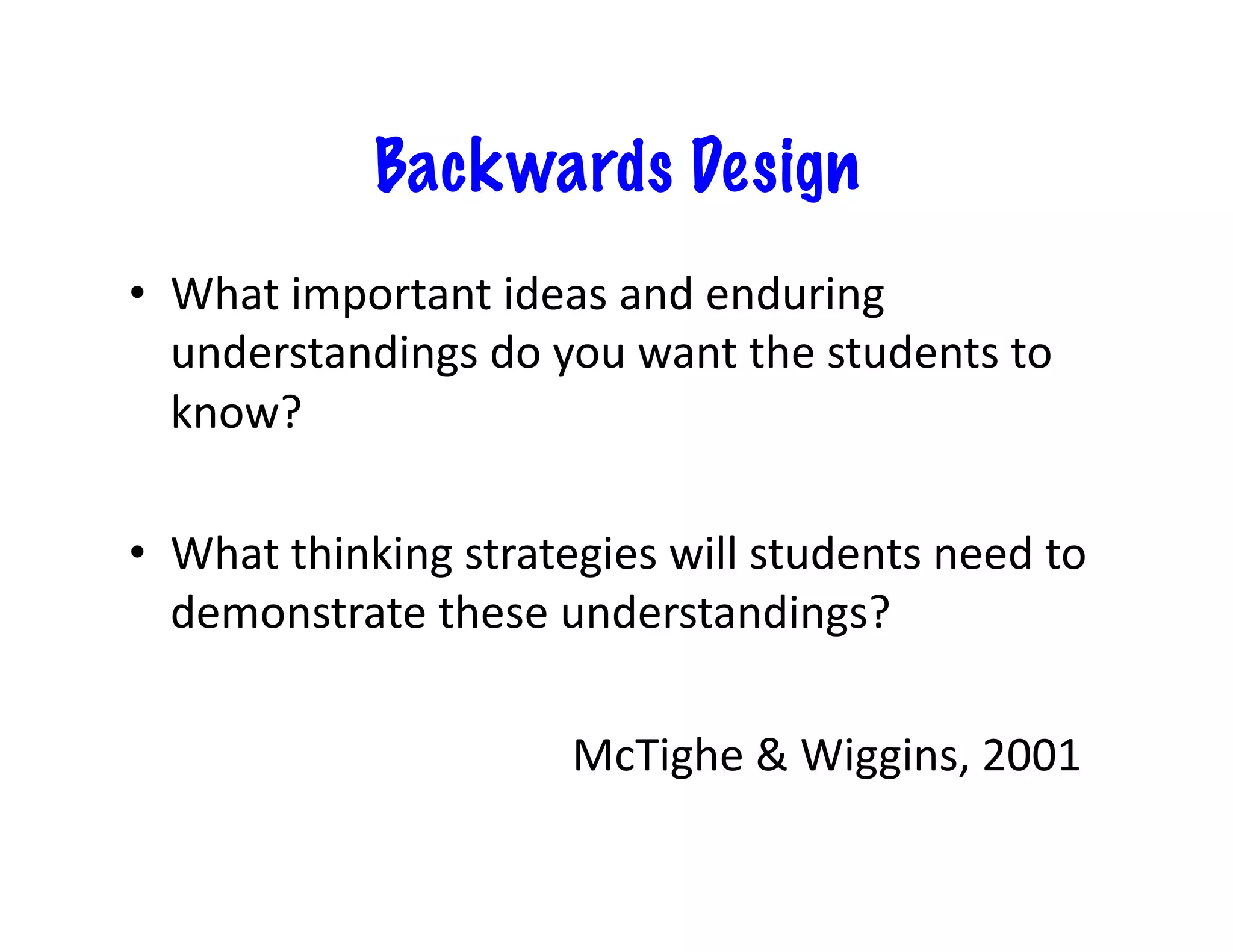 Backwards Design
•  What	
  important	
  ideas	
  and	
  enduring	
  
   understandings	
  do	
  you	
  want	
  the	
  students	
  to	
  
   know?	
  

•  What	
  thinking	
  strategies	
  will	
  students	
  need	
  to	
  
   demonstrate	
  these	
  understandings?	
  	
  

  	
  	
   	
   	
   	
   	
   	
   	
   	
  McTighe	
  &	
  Wiggins,	
  2001	
  
 