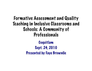 Formative Assessment and Quality
Teaching in Inclusive Classrooms and
     Schools: A Community of
            Professionals
               Coquitlam
            Sept. 24, 2010
       Presented by Faye Brownlie
 