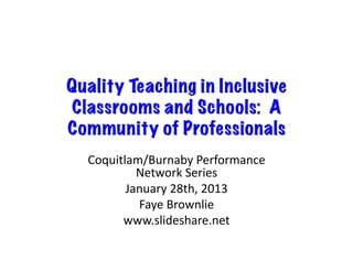 Quality Teaching in Inclusive
Classrooms and Schools: A
Community of Professionals
  Coquitlam/Burnaby	
  Performance	
  
           Network	
  Series	
  
         January	
  28th,	
  2013	
  
           Faye	
  Brownlie	
  
        www.slideshare.net	
  
 