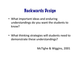 Backwards Design
•  What	
  important	
  ideas	
  and	
  enduring	
  
   understandings	
  do	
  you	
  want	
  the	
  students	
  to	
  
   know?	
  

•  What	
  thinking	
  strategies	
  will	
  students	
  need	
  to	
  
   demonstrate	
  these	
  understandings?	
  	
  

  	
  	
   	
   	
   	
   	
   	
   	
   	
  McTighe	
  &	
  Wiggins,	
  2001	
  
 