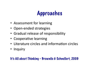 Approaches
•    Assessment	
  for	
  learning	
  
•    Open-­‐ended	
  strategies	
  
•    Gradual	
  release	
  of	
  responsibility	
  
•    CooperaJve	
  learning	
  
•    Literature	
  circles	
  and	
  informaJon	
  circles	
  
•    Inquiry	
  

It’s All about Thinking – Brownlie & Schnellert, 2009
 