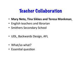 Teacher Collaboration
•  Mary	
  Neto,	
  Tina	
  Sikkes	
  and	
  Teresa	
  Monkman	
  	
  
•  English	
  teachers	
  and	
  librarian	
  
•  Smithers	
  Secondary	
  School	
  

•  UDL,	
  Backwards	
  Design,	
  AFL	
  

•  What/so	
  what?	
  
•  EssenJal	
  quesJon	
  
 