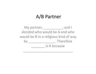 A/B	
  Partner	
  
   My	
  partner,	
  __________,	
  and	
  I	
  
 decided	
  who	
  would	
  be	
  A	
  and	
  who	
  
would	
  be	
  B	
  in	
  a	
  religious	
  kind	
  of	
  way	
  
  by	
  ______________.	
  Therefore	
  
          _______	
  is	
  A	
  because	
  
  __________________________	
  
 