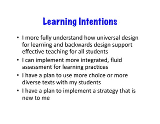 Learning Intentions
•  I	
  more	
  fully	
  understand	
  how	
  universal	
  design	
  
   for	
  learning	
  and	
  backwards	
  design	
  support	
  
   eﬀecJve	
  teaching	
  for	
  all	
  students	
  
•  I	
  can	
  implement	
  more	
  integrated,	
  ﬂuid	
  
   assessment	
  for	
  learning	
  pracJces	
  
•  I	
  have	
  a	
  plan	
  to	
  use	
  more	
  choice	
  or	
  more	
  
   diverse	
  texts	
  with	
  my	
  students	
  
•  I	
  have	
  a	
  plan	
  to	
  implement	
  a	
  strategy	
  that	
  is	
  
   new	
  to	
  me	
  
 
