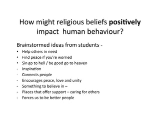 How	
  might	
  religious	
  beliefs	
  posi7vely	
  
              impact	
  	
  human	
  behaviour?	
  
Brainstormed	
  ideas	
  from	
  students	
  -­‐	
  	
  
•       Help	
  others	
  in	
  need	
  
•       Find	
  peace	
  if	
  you’re	
  worried	
  
•       Sin	
  go	
  to	
  hell	
  /	
  be	
  good	
  go	
  to	
  heaven	
  
-­‐     InspiraJon	
  
-­‐     Connects	
  people	
  
-­‐     Encourages	
  peace,	
  love	
  and	
  unity	
  
-­‐     Something	
  to	
  believe	
  in	
  –	
  	
  
-­‐     Places	
  that	
  oﬀer	
  support	
  –	
  caring	
  for	
  others	
  
-­‐     Forces	
  us	
  to	
  be	
  beTer	
  people	
  
 