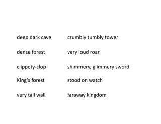 deep	
  dark	
  cave	
            	
     	
  crumbly	
  tumbly	
  tower	
  

dense	
  forest	
          	
     	
     	
  very	
  loud	
  roar	
  

clippety-­‐clop            	
     	
     	
  shimmery,	
  glimmery	
  sword 	
     	
  

King’s	
  forest	
         	
     	
     	
  stood	
  on	
  watch	
  

very	
  tall	
  wall	
     	
     	
     	
  faraway	
  kingdom	
  
 