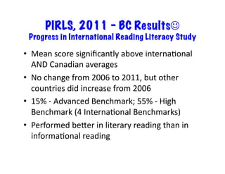 PIRLS, 2011 – BC Results
  Progress in International Reading Literacy Study	
  

•  Mean	
  score	
  signiﬁcantly	
  above	
  internaJonal	
  
   AND	
  Canadian	
  averages	
  
•  No	
  change	
  from	
  2006	
  to	
  2011,	
  but	
  other	
  
   countries	
  did	
  increase	
  from	
  2006	
  
•  15%	
  -­‐	
  Advanced	
  Benchmark;	
  55%	
  -­‐	
  High	
  
   Benchmark	
  (4	
  InternaJonal	
  Benchmarks)	
  
•  Performed	
  beTer	
  in	
  literary	
  reading	
  than	
  in	
  
   informaJonal	
  reading	
  
 