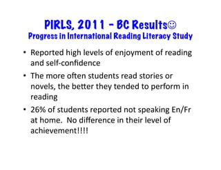 PIRLS, 2011 – BC Results
  Progress in International Reading Literacy Study	
  

•  Reported	
  high	
  levels	
  of	
  enjoyment	
  of	
  reading	
  
   and	
  self-­‐conﬁdence	
  
•  The	
  more	
  oden	
  students	
  read	
  stories	
  or	
  
   novels,	
  the	
  beTer	
  they	
  tended	
  to	
  perform	
  in	
  
   reading	
  
•  26%	
  of	
  students	
  reported	
  not	
  speaking	
  En/Fr	
  
   at	
  home.	
  	
  No	
  diﬀerence	
  in	
  their	
  level	
  of	
  
   achievement!!!!	
  
 