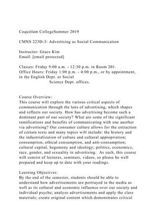 Coquitlam CollegeSummer 2019
CMNS 223D-3: Advertising as Social Communication
Instructor: Grace Kim
Email: [email protected]
Classes: Friday 9:00 a.m. - 12:30 p.m. in Room 201.
Office Hours: Friday 1:00 p.m. - 4:00 p.m., or by appointment,
in the English Dept. or Social
Science Dept. offices.
Course Overview:
This course will explore the various critical aspects of
communication through the lens of advertising, which shapes
and reflects our society. How has advertising become such a
dominant part of our society? What are some of the significant
ramifications and benefits of communicating with one another
via advertising? Our consumer culture allows for the extraction
of certain texts and many topics will include: the history and
the industrialization of culture and cultural appropriation;
consumption, ethical consumption, and anti-consumption;
cultural capital, hegemony and ideology; politics, economics,
race, gender, and sexuality in advertising. As such, this course
will consist of lectures, seminars, videos, so please be well
prepared and keep up to date with your readings.
Learning Objectives:
By the end of the semester, students should be able to
understand how advertisements are portrayed in the media as
well as its cultural and economic influence over our society and
individual psyche; analyze advertisements and apply the class
materials; create original content which demonstrates critical
 
