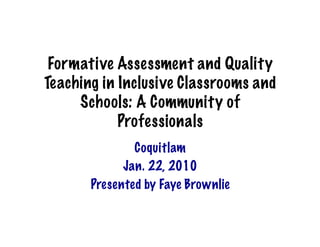 Formative Assessment and Quality
Teaching in Inclusive Classrooms and
     Schools: A Community of
            Professionals
               Coquitlam
             Jan. 22, 2010
       Presented by Faye Brownlie
 
