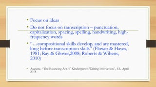 • Focus on ideas
• Do not focus on transcription – punctuation,
capitalization, spacing, spelling, handwriting, high-
frequency words
• “…compositional skills develop, and are mastered,
long before transcription skills” (Flower & Hayes,
1981; Ray & Glover,2008; Roberts & Wibens,
2010)
• Auguste, “The Balancing Act of Kindergarten Writing Instruction”, EL, April
2018
 