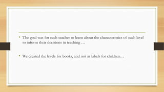 • The goal was for each teacher to learn about the characteristics of each level
to inform their decisions in teaching …
• We created the levels for books, and not as labels for children…
 