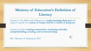 Ministry of Education’s Definition of
Literacy
Literacy is the ability and willingness to make meaning from text and
express oneself in a variety of modes and for a variety of purposes.
Literacy includes making connections, analyzing critically,
comprehending, creating, and communicating.
B.C. Ministry of Education, 2017
3
 