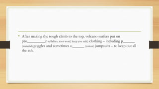 • After making the tough climb to the top, volcano surfers put on
pro_________(3 syllables, root word, keep you safe) clothing – including p______
(material) goggles and sometimes o______ (colour) jumpsuits – to keep out all
the ash.
 