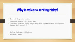 Why is volcano surfing risky?
• Read with the question in mind.
• Answer the question, with a partner, orally.
• Answer the question in writing, using as many of the key terms from the text as possible.
Can you give 3 reasons? 4?
• In Crazy Challenges – Jill Eggleton
• Key Links Literacy
 