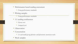 • Performance-based reading assessment
• Using performance standards
• Writing samples
• Using performance standards
• 1:1 reading conferences
• Choice text
• Assigned text
• Observation
• Conversation
• 1:1 and small group phonics and phonemic awareness tasks
• Work samples
 