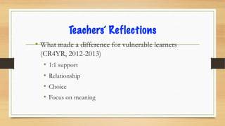 Teachers’ Reflections
• What made a difference for vulnerable learners
(CR4YR, 2012-2013)
• 1:1 support
• Relationship
• Choice
• Focus on meaning
 