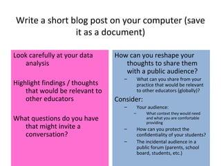 Write a short blog post on your computer (save it as a document) Look carefully at your data analysis Highlight findings / thoughts that would be relevant to other educators What questions do you have that might invite a conversation? How can you reshape your thoughts to share them with a public audience? What can you share from your practice that would be relevant to other educators (globally)? Consider: Your audience: What context they would need and what you are comfortable providing How can you protect the confidentiality of your students? The incidental audience in a public forum (parents, school board, students, etc.) 