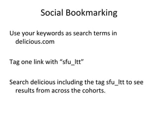 Social Bookmarking Use your keywords as search terms in delicious.com Tag one link with “sfu_ltt” Search delicious including the tag sfu_ltt to see results from across the cohorts. 