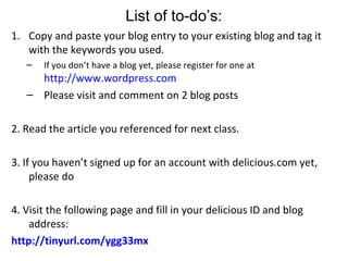 Copy and paste your blog entry to your existing blog and tag it with the keywords you used. If you don’t have a blog yet, please register for one at http://www.wordpress.com Please visit and comment on 2 blog posts 2. Read the article you referenced for next class. 3. If you haven’t signed up for an account with delicious.com yet, please do 4. Visit the following page and fill in your delicious ID and blog address: http://tinyurl.com/ygg33mx List of to-do’s: 