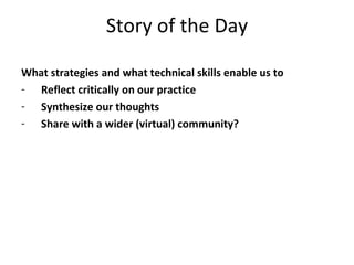 Story of the Day What strategies and what technical skills enable us to Reflect critically on our practice Synthesize our thoughts Share with a wider (virtual) community? 