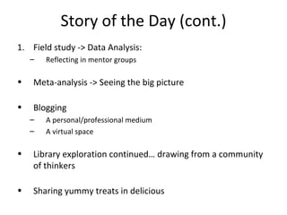 Story of the Day (cont.) Field study -> Data Analysis: Reflecting in mentor groups Meta-analysis -> Seeing the big picture Blogging A personal/professional medium A virtual space Library exploration continued… drawing from a community of thinkers Sharing yummy treats in delicious 