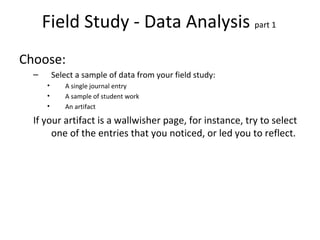Field Study - Data Analysis  part 1  Choose: Select a sample of data from your field study: A single journal entry A sample of student work An artifact If your artifact is a wallwisher page, for instance, try to select one of the entries that you noticed, or led you to reflect. 