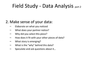 Field Study - Data Analysis  part 2  2. Make sense of your data: Elaborate on what you noticed What does your partner notice? Why did you select this piece? How does it fit with your other pieces of data? What story is emerging? What is the “why” behind this data? Speculate and ask questions about it… 