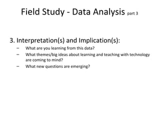 Field Study - Data Analysis  part 3  3. Interpretation(s) and Implication(s): What are you learning from this data? What themes/big ideas about learning and teaching with technology are coming to mind? What new questions are emerging? 