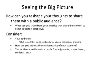 Seeing the Big Picture How can you reshape your thoughts to share them with a public audience? What can you share from your practice that would be relevant to other educators (globally)? Consider: Your audience: What context they would need and what you are comfortable providing How can you protect the confidentiality of your students? The incidental audience in a public forum (parents, school board, students, etc.) 