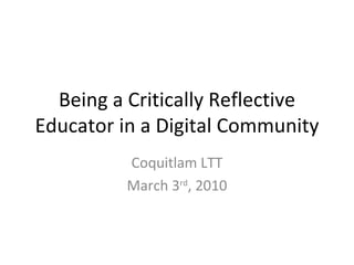 Being a Critically Reflective Educator in a Digital Community Coquitlam LTT March 3 rd , 2010 