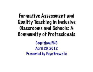 Formative Assessment and
Quality Teaching in Inclusive
 Classrooms and Schools: A
Community of Professionals	
  
          Coquitlam PNS
          April 20, 2012
    Presented by Faye Brownlie
 