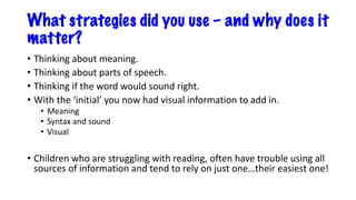What strategies did you use – and why does it
matter?
• Thinking about meaning.
• Thinking about parts of speech.
• Thinking if the word would sound right.
• With the ‘initial’ you now had visual information to add in.
• Meaning
• Syntax and sound
• Visual
• Children who are struggling with reading, often have trouble using all
sources of information and tend to rely on just one…their easiest one!
 