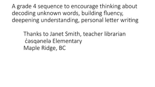 A grade 4 sequence to encourage thinking about
decoding unknown words, building ﬂuency,
deepening understanding, personal le:er wri;ng
Thanks to Janet Smith, teacher librarian
c̓əsqənelə Elementary
Maple Ridge, BC
 