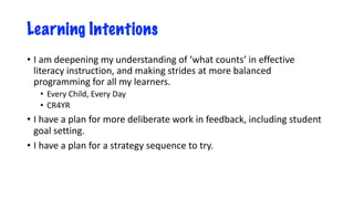 Learning Intentions
• I am deepening my understanding of ‘what counts’ in effective
literacy instruction, and making strides at more balanced
programming for all my learners.
• Every Child, Every Day
• CR4YR
• I have a plan for more deliberate work in feedback, including student
goal setting.
• I have a plan for a strategy sequence to try.
 