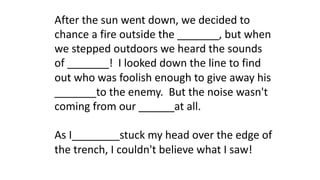 After the sun went down, we decided to
chance a fire outside the _______, but when
we stepped outdoors we heard the sounds
of _______! I looked down the line to find
out who was foolish enough to give away his
_______to the enemy. But the noise wasn't
coming from our ______at all.
As I________stuck my head over the edge of
the trench, I couldn't believe what I saw!
 