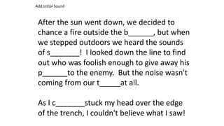 After the sun went down, we decided to
chance a fire outside the b______, but when
we stepped outdoors we heard the sounds
of s_______! I looked down the line to find
out who was foolish enough to give away his
p______to the enemy. But the noise wasn't
coming from our t_____at all.
As I c_______stuck my head over the edge
of the trench, I couldn't believe what I saw!
Add Initial Sound
 