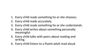 1. Every child reads something he or she chooses.
2. Every child reads accurately.
3. Every child reads something he or she understands.
4. Every child writes about something personally
meaningful.
5. Every child talks with peers about reading and
writing.
6. Every child listens to a fluent adult read aloud.
 
