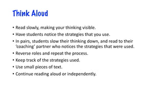 Think Aloud
• Read slowly, making your thinking visible.
• Have students notice the strategies that you use.
• In pairs, students slow their thinking down, and read to their
‘coaching’ partner who notices the strategies that were used.
• Reverse roles and repeat the process.
• Keep track of the strategies used.
• Use small pieces of text.
• Continue reading aloud or independently.
 