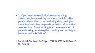 • “…if you want to revolutionize your reading
instruction, invite writing back into the fold. Give
your students time to write during class, and give
them feedback that responds to their craft and their
composition. Great writing is a communication of
great thinking, so strengthen reading and writing in
tandem, not in isolation.”
• Bambrick-Santoyo & Chiger, “”Until I Write It Down”,
EL, Feb 17
 