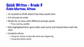 Quick Writes – Grade 3
Robin Martens, Altona
• 15 seconds to think about how they would start
• 3-4 minutes to write
• Wrote for an hour with different prompt words
• Pizza, soaring, puddle
• Kids highlighted their gems after each write and shared them with the
class
• Created criteria:
• Using our senses to describe what was happening
• Using descriptive words
 