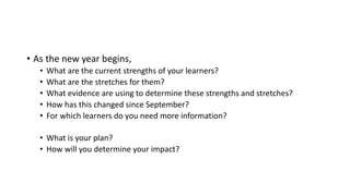 • As the new year begins,
• What are the current strengths of your learners?
• What are the stretches for them?
• What evidence are using to determine these strengths and stretches?
• How has this changed since September?
• For which learners do you need more information?
• What is your plan?
• How will you determine your impact?
 