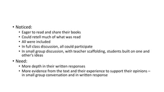 • Noticed:
• Eager to read and share their books
• Could retell much of what was read
• All were included
• In full class discussion, all could participate
• In small group discussion, with teacher scaffolding, students built on one and
other’s ideas
• Need:
• More depth in their written responses
• More evidence from the text and their experience to support their opinions –
in small group conversation and in written response
 