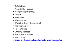 • Buffalo Hunt
• Terror in the Harbour
• A Mighty Big Imagining
• Camp X
• Ghost Train
• After Peaches
• When the Cherry Blossoms Fell
• The Gnome's Eye
• Flood Warning
• Drita My Homegirl
• Moses, Me & Murder
• Jo's Journey
• Novels are themed on Canadian history and immigration
 