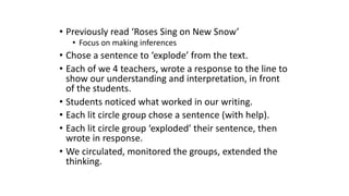 • Previously read ‘Roses Sing on New Snow’
• Focus on making inferences
• Chose a sentence to ‘explode’ from the text.
• Each of we 4 teachers, wrote a response to the line to
show our understanding and interpretation, in front
of the students.
• Students noticed what worked in our writing.
• Each lit circle group chose a sentence (with help).
• Each lit circle group ‘exploded’ their sentence, then
wrote in response.
• We circulated, monitored the groups, extended the
thinking.
 